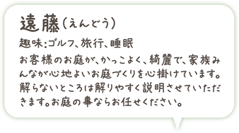 遠藤(えんどう)趣味:ゴルフ、旅行、睡眠、お客様のお庭が、かっこよく、綺麗で、家族みんなが心地よいお庭づくりを心掛けています。解らないところは解りやすく説明させていただきます。お庭の事ならお任せください。